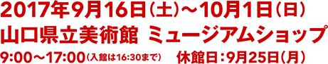 2017年9月16日(土)〜10月1日(日)／山口県立美術館 ミュージアムショップ／9:00〜17:00(入館は16:30まで)／休館日：9月25日(月)