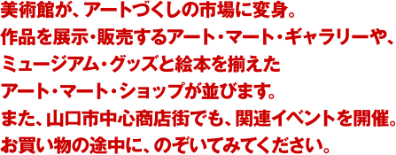美術館が、アートづくしの市場に変身。作品を展示・販売するアート・マート・ギャラリーや、ミュージアム・グッズと絵本を揃えたアート・マート・ショップが並びます。また、山口市中心商店街でも、関連イベントを開催。お買い物の途中に、のぞいてみてください。