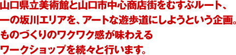 山口県立美術館と山口市中心商店街を結ぶルート、一の坂川エリアを、アートな遊歩道にしようという企画。ものづくりのワクワク感が味わえるワークショップを続々と行います。