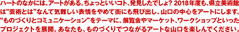 ハートのなかには、アートがある。ちょっといいコト、発見したでしょ？ 2018年度も、県立美術館は“芸術とは”なんて気難しい表情をやめて街にも飛び出し、山口の中心をアートにします。“ものづくりとコミュニケーション”をテーマに、展覧会やマーケット、ワークショップといったプロジェクトを展開。あなたも、ものづくりでつながるアートな山口を楽しんでください。