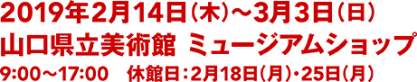 2018年2月14日(木)〜3月3日(日)／山口県立美術館 ミュージアムショップ／9:00〜17:00(入館は16:30まで)／休館日：2月18日(月)・25日(月)