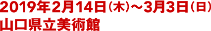 2019年2月14日（木）〜3月3日（日） 山口県立美術館