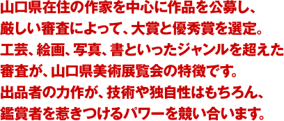 山口県在住の作家を中心に作品を公募し、厳しい審査によって、大賞と優秀賞を選定。工芸、絵画、写真、書といったジャンルを超えた審査が、山口県美展の特徴です。出品者の力作が、技術や独自性はもちろん、鑑賞者を惹きつけるパワーを競い合います。