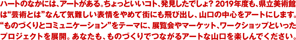 ハートのなかには、アートがある。ちょっといいコト、発見したでしょ？ 2018年度も、県立美術館は“芸術とは”なんて気難しい表情をやめて街にも飛び出し、山口の中心をアートにします。“ものづくりとコミュニケーション”をテーマに、展覧会やマーケット、ワークショップといったプロジェクトを展開。あなたも、ものづくりでつながるアートな山口を楽しんでください。