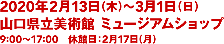 2020年2月13日（木）〜3月1日（日）／山口県立美術館 ミュージアムショップ／9:00〜17:00(入館は16:30まで)／休館日：2月18日(月)・25日(月)