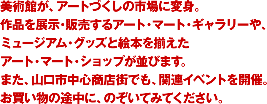 美術館が、アートづくしの市場に変身。作品を展示・販売するアート・マート・ギャラリーや、ミュージアム・グッズと絵本を揃えたアート・マート・ショップが並びます。また、山口市中心商店街でも、関連イベントを開催。お買い物の途中に、のぞいてみてください。