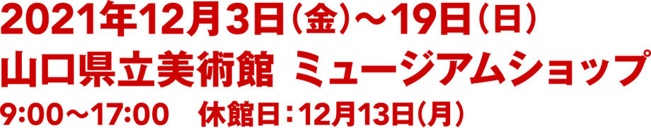 2021年12月3日（金）〜19日（日）／山口県立美術館 ミュージアムショップ／9:00〜17:00／休館日：12月13日(月)