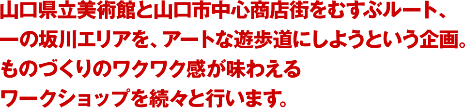 山口県立美術館と山口市中心商店街を結ぶルート、一の坂川エリアを、アートな遊歩道にしようという企画。ものづくりのワクワク感が味わえるワークショップを続々と行います。