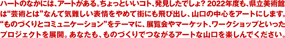 ハートのなかには、アートがある。ちょっといいコト、発見したでしょ？2022年度も、県立美術館は“芸術とは”なんて気難しい表情をやめて街にも飛び出し、山口の中心をアートにします。“ものづくりとコミュニケーション”をテーマに、展覧会やマーケット、ワークショップといったプロジェクトを展開。あなたも、ものづくりでつながるアートな山口を楽しんでください。