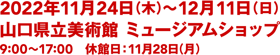 2022年11月24日（木）〜12月11日（日）／山口県立美術館 ミュージアムショップ／9:00〜17:00／休館日：11月28日（月）