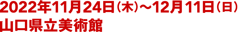 2022年11月24日（木）〜12月11日（日） 山口県立美術館