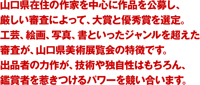 山口県在住の作家を中心に作品を公募し、厳しい審査によって、大賞と優秀賞を選定。工芸、絵画、写真、書といったジャンルを超えた審査が、山口県美展の特徴です。出品者の力作が、技術や独自性はもちろん、鑑賞者を惹きつけるパワーを競い合います。