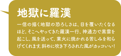 「地獄に羅漢」一信の描く地獄の恐ろしさは、目を覆いたくなるほど。そこへやってきた羅漢一行、神通力で黒雲を起こし、風を送って、業火に焼かれる苦しみを和らげてくれます。斜めに吹き下ろされた風がカッコいい!