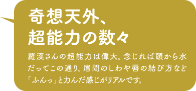 「奇想天外、超能力の数々」羅漢さんの超能力は偉大。念じれば頭から水だってこの通り。眉間のしわや唇の結び方など「ふんっ」と力んだ感じがリアルです。