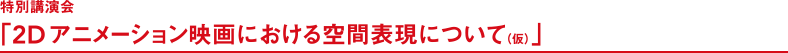 特別講演会「2Dアニメーション映画における空間表現について（仮）」