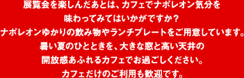 展覧会を楽しんだあとは、カフェでナポレオン気分を味わってみてはいかがですか？ ナポレオンゆかりの飲み物やランチプレートをご用意しています。暑い夏のひとときを、大きな窓と高い天井の開放感あふれるカフェでお過ごしください。カフェだけのご利用も歓迎です。