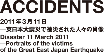 ACCIDENTS｜2011年3月11日─東日本大震災で被災された人々の肖像｜Disaster 11 March 2011─Portraits of the victims of the Great East Japan Earthquake